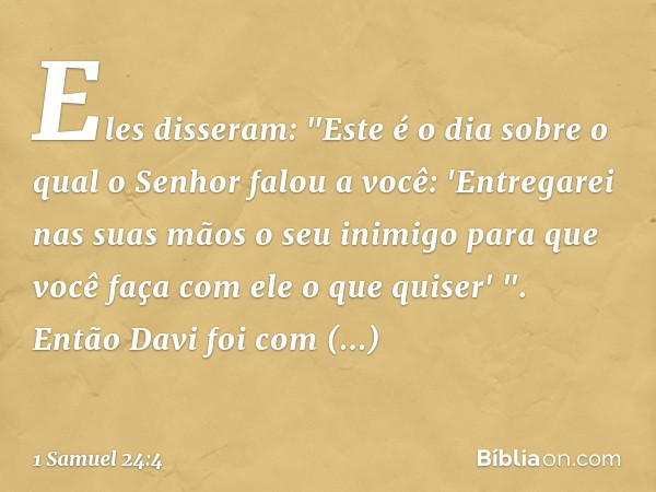 Eles disseram: "Este é o dia sobre o qual o Senhor falou a você: 'Entregarei nas suas mãos o seu inimigo para que você faça com ele o que quiser' ". Então Davi 