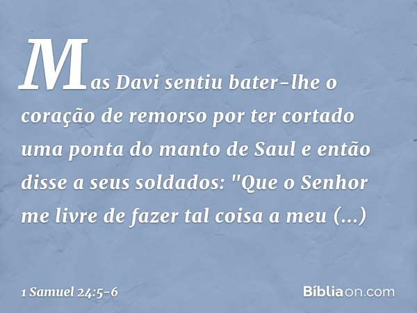 Mas Davi sentiu bater-lhe o coração de remorso por ter cortado uma ponta do manto de Saul e então disse a seus soldados: "Que o Senhor me livre de fazer tal coi