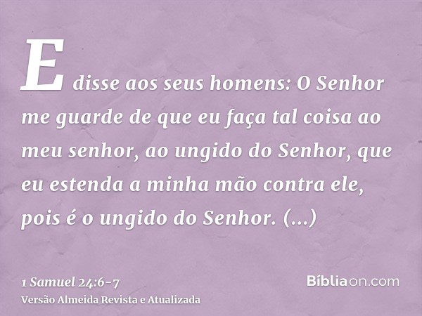 E disse aos seus homens: O Senhor me guarde de que eu faça tal coisa ao meu senhor, ao ungido do Senhor, que eu estenda a minha mão contra ele, pois é o ungido 