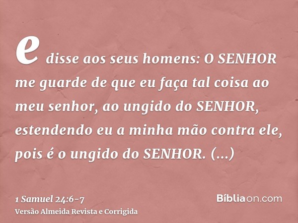 e disse aos seus homens: O SENHOR me guarde de que eu faça tal coisa ao meu senhor, ao ungido do SENHOR, estendendo eu a minha mão contra ele, pois é o ungido d