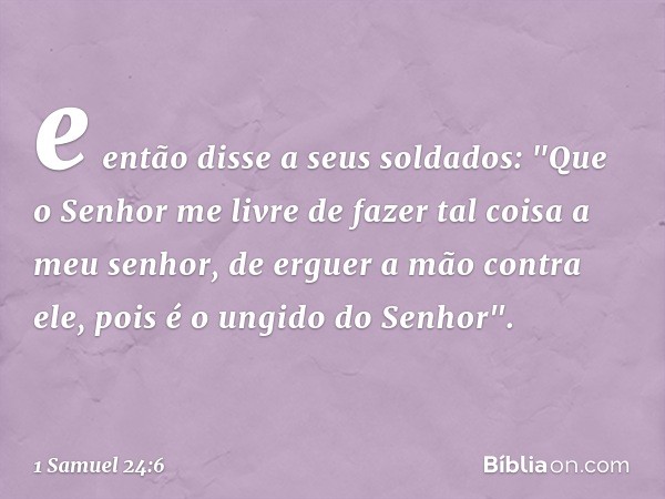 e então disse a seus soldados: "Que o Senhor me livre de fazer tal coisa a meu senhor, de erguer a mão contra ele, pois é o ungido do Senhor". -- 1 Samuel 24:6