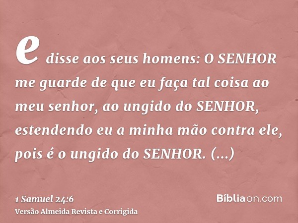 e disse aos seus homens: O SENHOR me guarde de que eu faça tal coisa ao meu senhor, ao ungido do SENHOR, estendendo eu a minha mão contra ele, pois é o ungido d