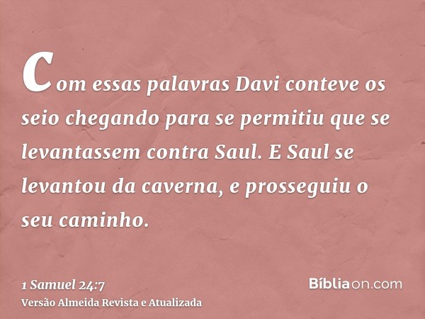 com essas palavras Davi conteve os seio chegando para se permitiu que se levantassem contra Saul. E Saul se levantou da caverna, e prosseguiu o seu caminho.