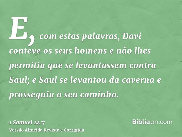 E, com estas palavras, Davi conteve os seus homens e não lhes permitiu que se levantassem contra Saul; e Saul se levantou da caverna e prosseguiu o seu caminho.