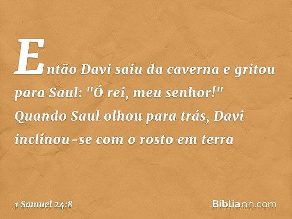 Então Davi saiu da caverna e gritou para Saul: "Ó rei, meu senhor!" Quando Saul olhou para trás, Davi inclinou-se com o rosto em terra -- 1 Samuel 24:8