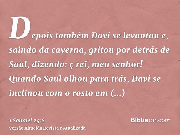 Depois também Davi se levantou e, saindo da caverna, gritou por detrás de Saul, dizendo: ç rei, meu senhor! Quando Saul olhou para trás, Davi se inclinou com o 