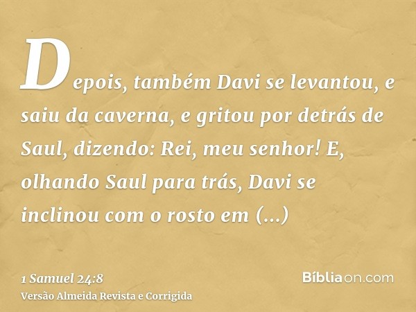 Depois, também Davi se levantou, e saiu da caverna, e gritou por detrás de Saul, dizendo: Rei, meu senhor! E, olhando Saul para trás, Davi se inclinou com o ros