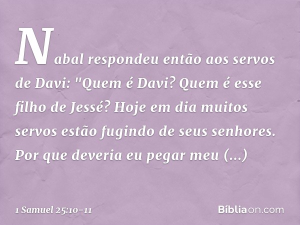 Nabal respondeu então aos servos de Davi: "Quem é Davi? Quem é esse filho de Jessé? Hoje em dia muitos servos estão fugindo de seus senhores. Por que deveria eu