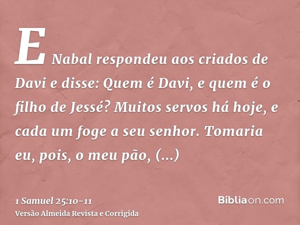 E Nabal respondeu aos criados de Davi e disse: Quem é Davi, e quem é o filho de Jessé? Muitos servos há hoje, e cada um foge a seu senhor.Tomaria eu, pois, o me