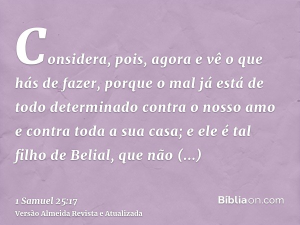 Considera, pois, agora e vê o que hás de fazer, porque o mal já está de todo determinado contra o nosso amo e contra toda a sua casa; e ele é tal filho de Belia