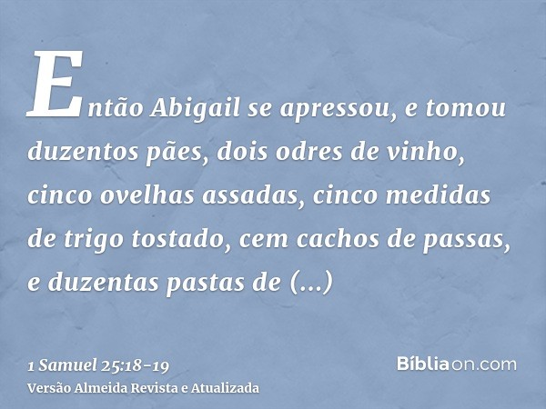 Então Abigail se apressou, e tomou duzentos pães, dois odres de vinho, cinco ovelhas assadas, cinco medidas de trigo tostado, cem cachos de passas, e duzentas p