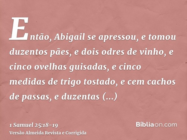 Então, Abigail se apressou, e tomou duzentos pães, e dois odres de vinho, e cinco ovelhas guisadas, e cinco medidas de trigo tostado, e cem cachos de passas, e 