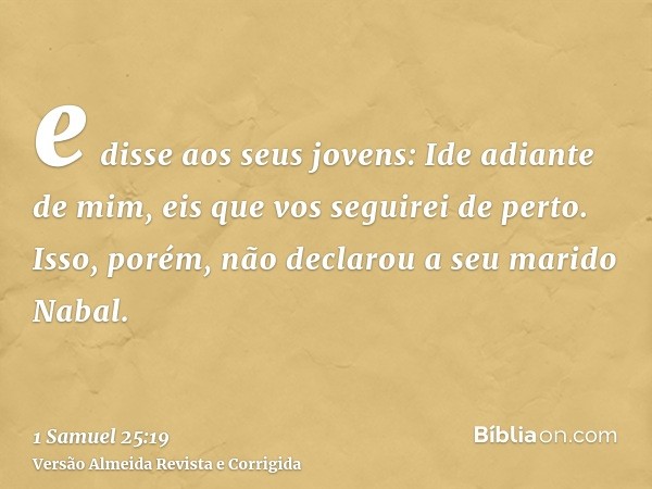 e disse aos seus jovens: Ide adiante de mim, eis que vos seguirei de perto. Isso, porém, não declarou a seu marido Nabal.