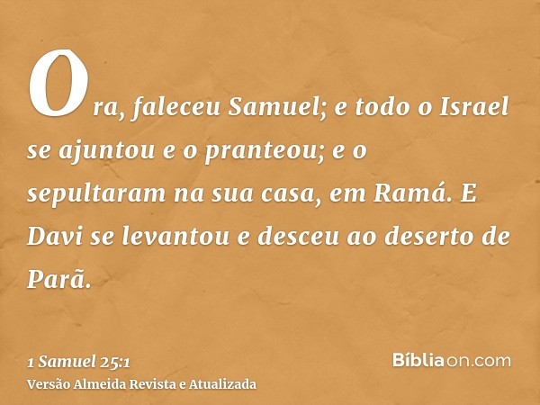 Ora, faleceu Samuel; e todo o Israel se ajuntou e o pranteou; e o sepultaram na sua casa, em Ramá. E Davi se levantou e desceu ao deserto de Parã.