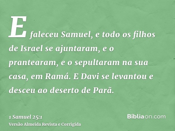 E faleceu Samuel, e todo os filhos de Israel se ajuntaram, e o prantearam, e o sepultaram na sua casa, em Ramá. E Davi se levantou e desceu ao deserto de Parã.