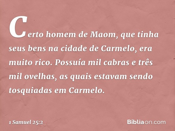 Certo homem de Maom, que tinha seus bens na cidade de Carmelo, era muito rico. Possuía mil cabras e três mil ovelhas, as quais estavam sendo tosquiadas em Carme