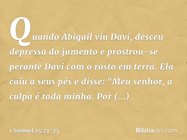 Quando Abigail viu Davi, desceu depressa do jumento e prostrou-se perante Davi com o rosto em terra. Ela caiu a seus pés e disse: "Meu senhor, a culpa é toda mi