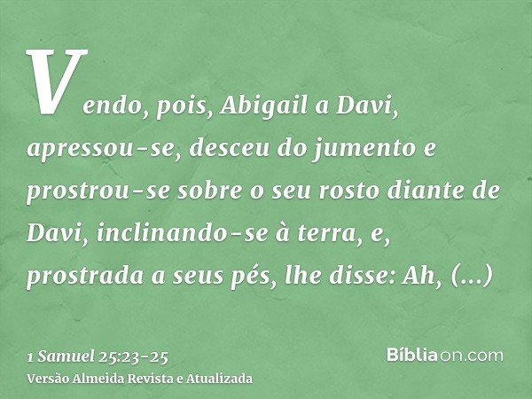 Vendo, pois, Abigail a Davi, apressou-se, desceu do jumento e prostrou-se sobre o seu rosto diante de Davi, inclinando-se à terra,e, prostrada a seus pés, lhe d