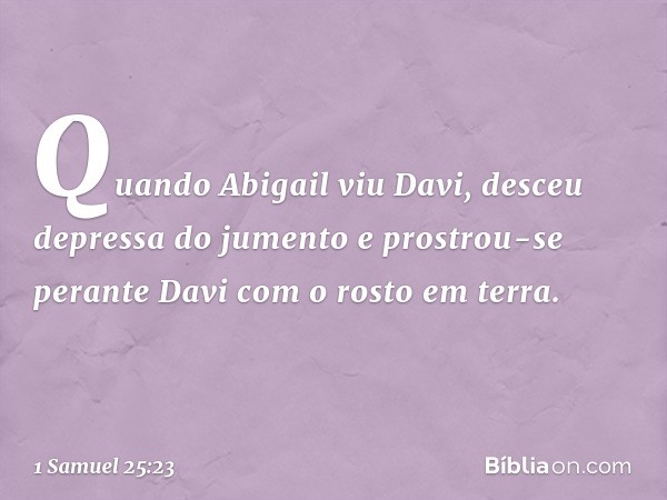 Quando Abigail viu Davi, desceu depressa do jumento e prostrou-se perante Davi com o rosto em terra. -- 1 Samuel 25:23