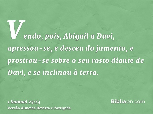 Vendo, pois, Abigail a Davi, apressou-se, e desceu do jumento, e prostrou-se sobre o seu rosto diante de Davi, e se inclinou à terra.