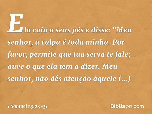 Ela caiu a seus pés e disse: "Meu senhor, a culpa é toda minha. Por favor, permite que tua serva te fale; ouve o que ela tem a dizer. Meu senhor, não dês atençã