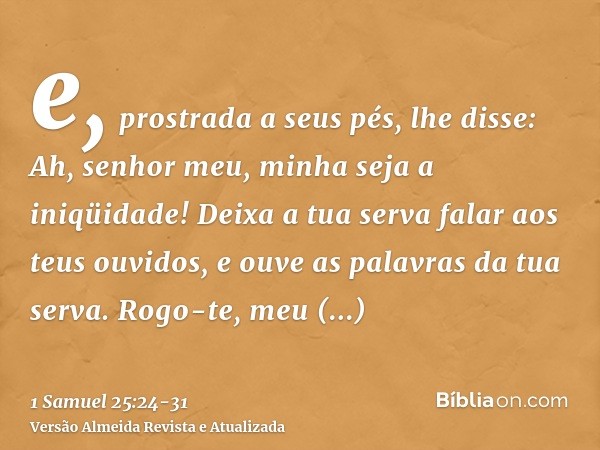 e, prostrada a seus pés, lhe disse: Ah, senhor meu, minha seja a iniqüidade! Deixa a tua serva falar aos teus ouvidos, e ouve as palavras da tua serva.Rogo-te, 