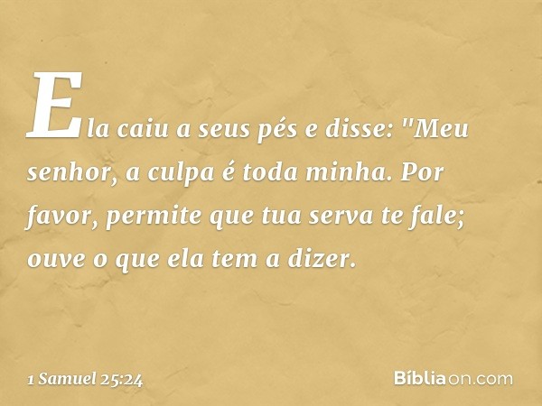 Ela caiu a seus pés e disse: "Meu senhor, a culpa é toda minha. Por favor, permite que tua serva te fale; ouve o que ela tem a dizer. -- 1 Samuel 25:24