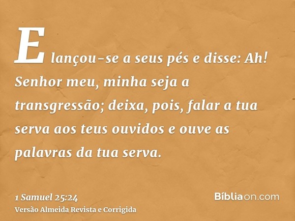 E lançou-se a seus pés e disse: Ah! Senhor meu, minha seja a transgressão; deixa, pois, falar a tua serva aos teus ouvidos e ouve as palavras da tua serva.