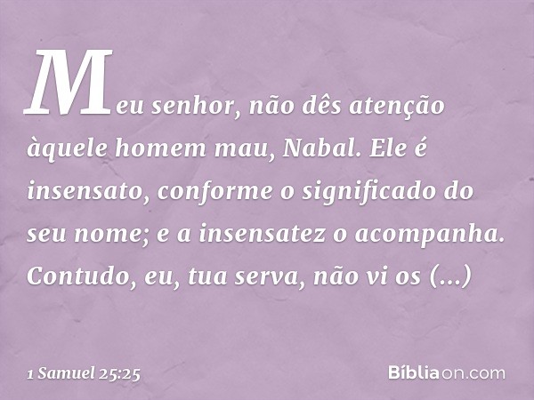 Meu senhor, não dês atenção àquele homem mau, Nabal. Ele é insensato, conforme o significado do seu nome; e a insensatez o acompanha. Contudo, eu, tua serva, nã