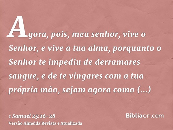 Agora, pois, meu senhor, vive o Senhor, e vive a tua alma, porquanto o Senhor te impediu de derramares sangue, e de te vingares com a tua própria mão, sejam ago