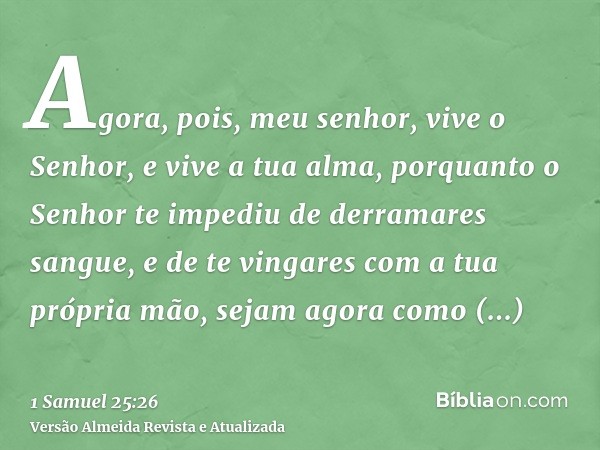 Agora, pois, meu senhor, vive o Senhor, e vive a tua alma, porquanto o Senhor te impediu de derramares sangue, e de te vingares com a tua própria mão, sejam ago