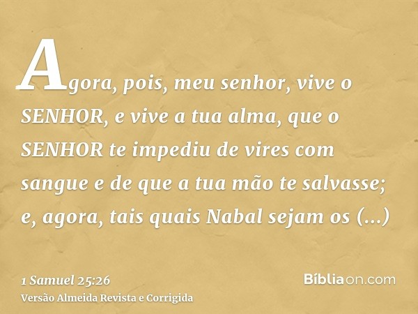 Agora, pois, meu senhor, vive o SENHOR, e vive a tua alma, que o SENHOR te impediu de vires com sangue e de que a tua mão te salvasse; e, agora, tais quais Naba