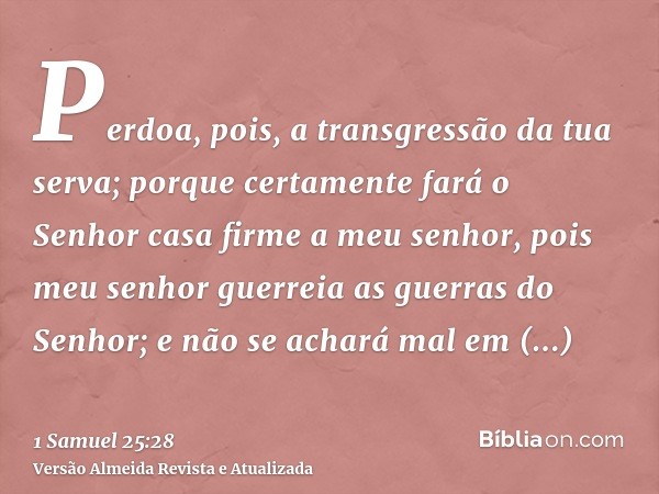 Perdoa, pois, a transgressão da tua serva; porque certamente fará o Senhor casa firme a meu senhor, pois meu senhor guerreia as guerras do Senhor; e não se acha