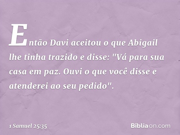 Então Davi aceitou o que Abigail lhe tinha trazido e disse: "Vá para sua casa em paz. Ouvi o que você disse e atenderei ao seu pedido". -- 1 Samuel 25:35