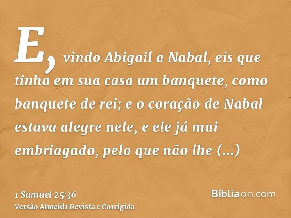E, vindo Abigail a Nabal, eis que tinha em sua casa um banquete, como banquete de rei; e o coração de Nabal estava alegre nele, e ele já mui embriagado, pelo qu