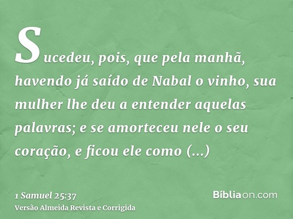 Sucedeu, pois, que pela manhã, havendo já saído de Nabal o vinho, sua mulher lhe deu a entender aquelas palavras; e se amorteceu nele o seu coração, e ficou ele