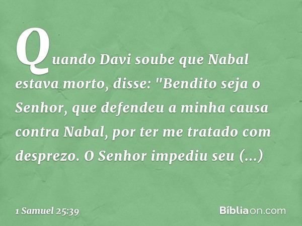 Quando Davi soube que Nabal estava morto, disse: "Bendito seja o Senhor, que defendeu a minha causa contra Nabal, por ter me tratado com desprezo. O Senhor impe