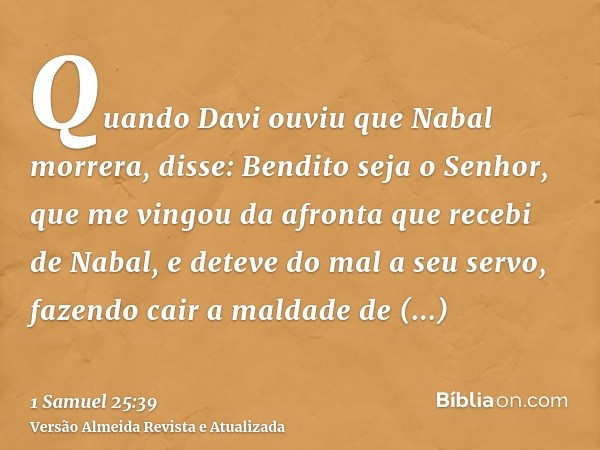 Quando Davi ouviu que Nabal morrera, disse: Bendito seja o Senhor, que me vingou da afronta que recebi de Nabal, e deteve do mal a seu servo, fazendo cair a mal