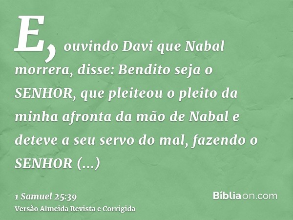 E, ouvindo Davi que Nabal morrera, disse: Bendito seja o SENHOR, que pleiteou o pleito da minha afronta da mão de Nabal e deteve a seu servo do mal, fazendo o S