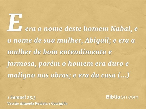 E era o nome deste homem Nabal, e o nome de sua mulher, Abigail; e era a mulher de bom entendimento e formosa, porém o homem era duro e maligno nas obras; e era