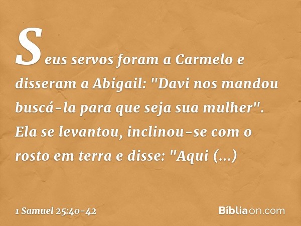 Seus servos foram a Carmelo e disseram a Abigail: "Davi nos mandou buscá-la para que seja sua mulher". Ela se levantou, inclinou-se com o rosto em terra e disse