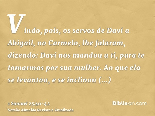 Vindo, pois, os servos de Davi a Abigail, no Carmelo, lhe falaram, dizendo: Davi nos mandou a ti, para te tomarmos por sua mulher.Ao que ela se levantou, e se i