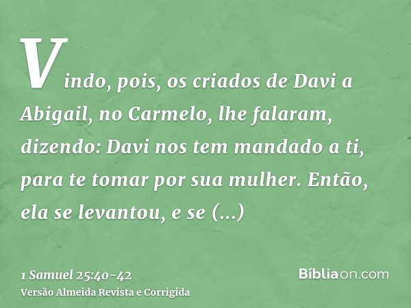 Vindo, pois, os criados de Davi a Abigail, no Carmelo, lhe falaram, dizendo: Davi nos tem mandado a ti, para te tomar por sua mulher.Então, ela se levantou, e s