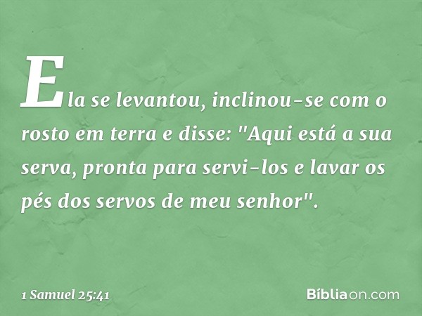 Ela se levantou, inclinou-se com o rosto em terra e disse: "Aqui está a sua serva, pronta para servi-los e lavar os pés dos servos de meu senhor". -- 1 Samuel 2