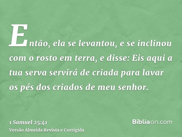 Então, ela se levantou, e se inclinou com o rosto em terra, e disse: Eis aqui a tua serva servirá de criada para lavar os pés dos criados de meu senhor.