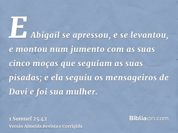 E Abigail se apressou, e se levantou, e montou num jumento com as suas cinco moças que seguiam as suas pisadas; e ela seguiu os mensageiros de Davi e foi sua mu