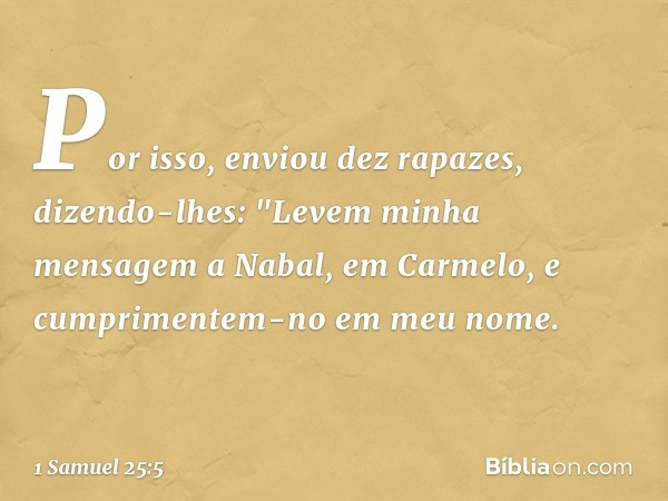 Por isso, enviou dez rapazes, dizendo-lhes: "Levem minha mensagem a Nabal, em Carmelo, e cumprimentem-no em meu nome. -- 1 Samuel 25:5