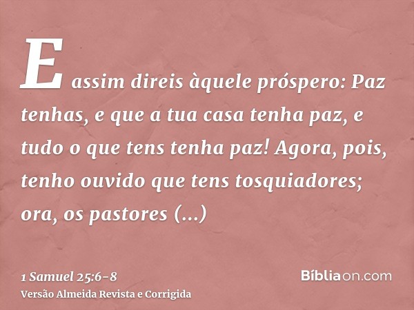 E assim direis àquele próspero: Paz tenhas, e que a tua casa tenha paz, e tudo o que tens tenha paz!Agora, pois, tenho ouvido que tens tosquiadores; ora, os pas