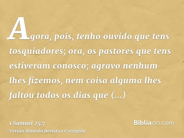 Agora, pois, tenho ouvido que tens tosquiadores; ora, os pastores que tens estiveram conosco; agravo nenhum lhes fizemos, nem coisa alguma lhes faltou todos os 