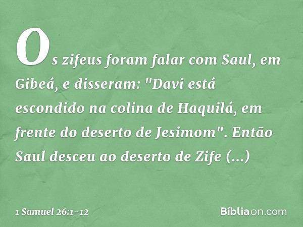 Os zifeus foram falar com Saul, em Gibeá, e disseram: "Davi está escondido na colina de Haquilá, em frente do deserto de Jesimom". Então Saul desceu ao deserto 